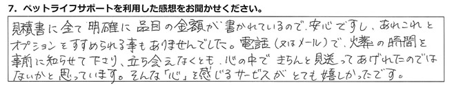 見積書に全て明確に品目の金額が書かれているので安心ですし、あれこれとオプションをすすめられる事もありませんでした。電話(又はメール)で、火葬の時間を事前に知らせて下さり、立ち会えなくとも心の中できちんと見送ってあげれたのではないかと思っています。そんな「心」を感じるサービスがとても嬉しかったです。