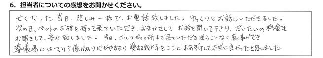 亡くなった当日、悲しみ一杯でお電話致しました。ゆっくりとお話いただきました。次の日、ペットのお棺を持って来ていただき、おまかせして、お話を聞いて下さり、だいたいの料金もお聞きして、安心致しました。当日、ゴルフ場の所まで来ていただき迷うことなく着く事ができ、葬儀場にはマリア像があり、心がやすまり愛する我が子をここにおあずけして本当に良かったと思いました。