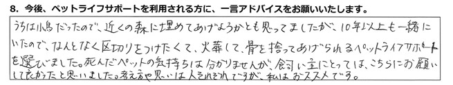 うちは小鳥だったので、近くの森に埋めてあげようかとも思ってましたが、10年以上も一緒にいたので、なんとなく区切りをつけたくて、火葬して、骨を拾ってあげられるペットライフサポートを選びました。死んだペットの気持ちは分かりませんが、飼い主にとっては、こちらにお願いして良かったと思いました。考え方や思いは人それぞれですが、私はおススメです。