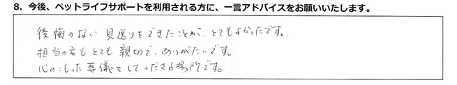 後悔のない見送りをできたことが、とてもよかったです。担当の方もとても親切でありがたいです。心のこもった葬儀をしてくださる場所です。
